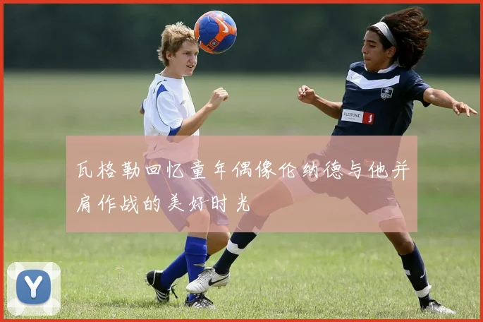 瓦格勒回忆童年偶像伦纳德与他并肩作战的美好时光