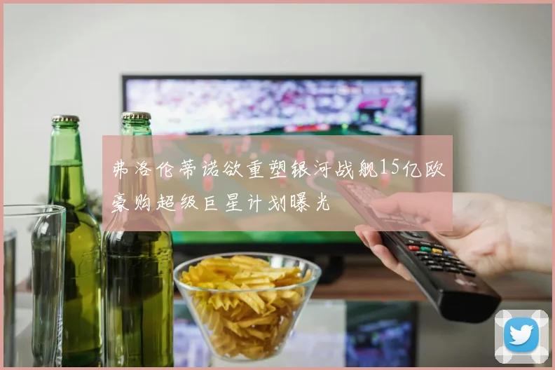 弗洛伦蒂诺欲重塑银河战舰15亿欧豪购超级巨星计划曝光