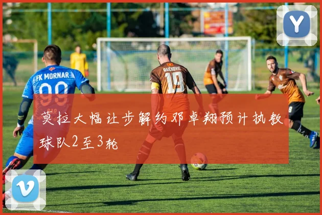 莫拉大幅让步解约邓卓翔预计执教球队2至3轮