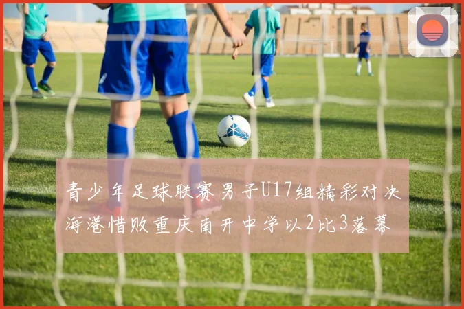 青少年足球联赛男子U17组精彩对决海港惜败重庆南开中学以2比3落幕