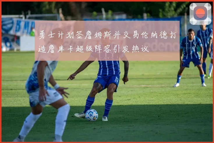 勇士计划签詹姆斯并交易伦纳德打造詹库卡超级阵容引发热议