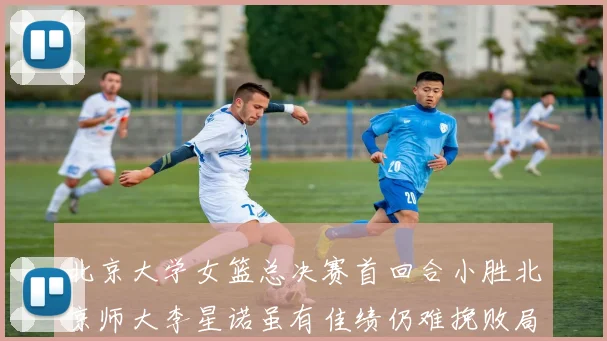 北京大学女篮总决赛首回合小胜北京师大李星诺虽有佳绩仍难挽败局