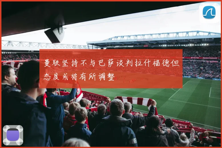 曼联坚持不与巴萨谈判拉什福德但态度或将有所调整