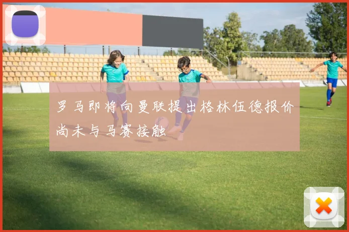 罗马即将向曼联提出格林伍德报价尚未与马赛接触