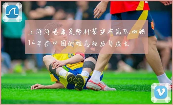 上海海港康复师科蒂宣布离队回顾14年在中国的难忘经历与成长