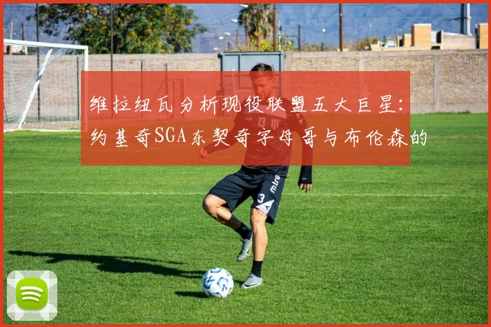 维拉纽瓦分析现役联盟五大巨星：约基奇SGA东契奇字母哥与布伦森的表现与影响